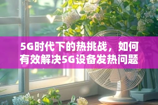 5G时代下的热挑战，如何有效解决5G设备发热问题？