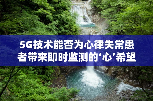 5G技术能否为心律失常患者带来即时监测的‘心’希望？