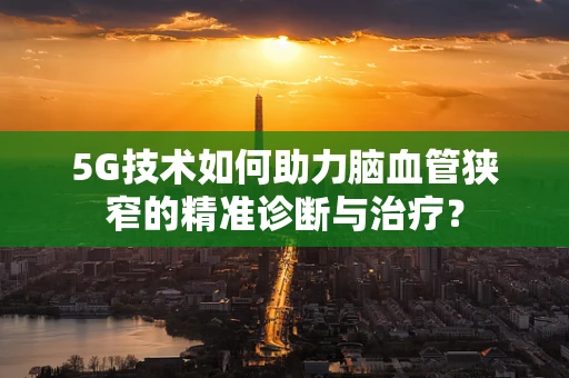 5G技术如何助力脑血管狭窄的精准诊断与治疗？